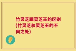 竹灵芝跟灵芝王的区别(竹灵芝和灵芝王的不同之处)