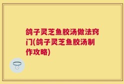 鸽子灵芝鱼胶汤做法窍门(鸽子灵芝鱼胶汤制作攻略)