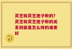 灵芝和灵芝孢子粉的？灵芝和灵芝孢子粉的关系到底是怎么样的谁更好