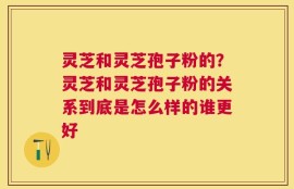 灵芝和灵芝孢子粉的？灵芝和灵芝孢子粉的关系到底是怎么样的谁更好