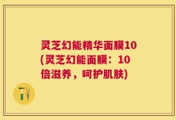 灵芝幻能精华面膜10(灵芝幻能面膜：10倍滋养，呵护肌肤)