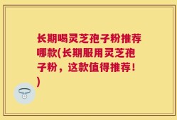 长期喝灵芝孢子粉推荐哪款(长期服用灵芝孢子粉，这款值得推荐！)