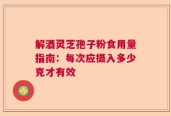 解酒灵芝孢子粉食用量指南：每次应摄入多少克才有效