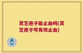 灵芝孢子能止血吗(灵芝孢子可有效止血)