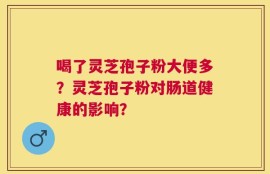 喝了灵芝孢子粉大便多？灵芝孢子粉对肠道健康的影响？