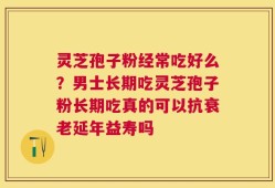 灵芝孢子粉经常吃好么？男士长期吃灵芝孢子粉长期吃真的可以抗衰老延年益寿吗