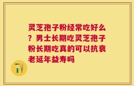 灵芝孢子粉经常吃好么？男士长期吃灵芝孢子粉长期吃真的可以抗衰老延年益寿吗