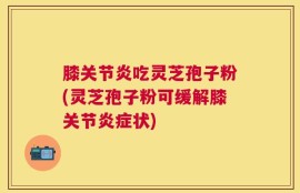 膝关节炎吃灵芝孢子粉(灵芝孢子粉可缓解膝关节炎症状)