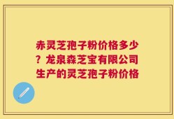 赤灵芝孢子粉价格多少？龙泉森芝宝有限公司生产的灵芝孢子粉价格