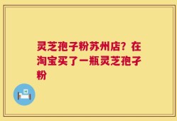 灵芝孢子粉苏州店？在淘宝买了一瓶灵芝孢孑粉
