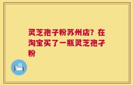 灵芝孢子粉苏州店？在淘宝买了一瓶灵芝孢孑粉