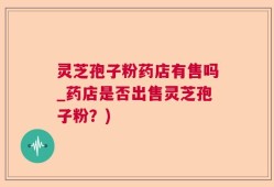 灵芝孢子粉药店有售吗_药店是否出售灵芝孢子粉？)