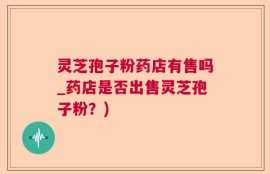 灵芝孢子粉药店有售吗_药店是否出售灵芝孢子粉？)