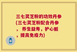 三七灵芝粉的功效丹参(三七灵芝粉配合丹参， 养生益寿，护心脏，提高免疫力)