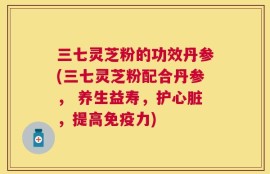 三七灵芝粉的功效丹参(三七灵芝粉配合丹参， 养生益寿，护心脏，提高免疫力)
