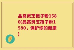 品高灵芝孢子粉1580(品高灵芝孢子粉1580，保护你的健康)