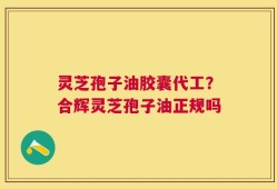 灵芝孢子油胶囊代工？合辉灵芝孢子油正规吗