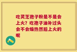 吃灵芝孢子粉是不是会上火？吃孢子油补过头会不会燥热然后上火的呢