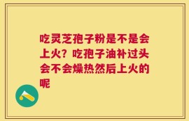 吃灵芝孢子粉是不是会上火？吃孢子油补过头会不会燥热然后上火的呢