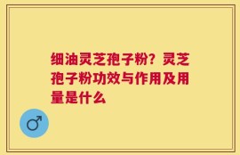 细油灵芝孢子粉？灵芝孢子粉功效与作用及用量是什么