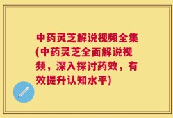 中药灵芝解说视频全集(中药灵芝全面解说视频，深入探讨药效，有效提升认知水平)