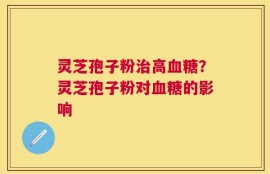 灵芝孢子粉治高血糖？灵芝孢子粉对血糖的影响