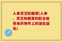 人参灵芝配鹿茸(人参、灵芝和鹿茸的配合能带来药物学上的潜在益处)
