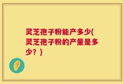 灵芝孢子粉能产多少(灵芝孢子粉的产量是多少？)