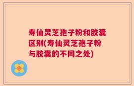 寿仙灵芝孢子粉和胶囊区别(寿仙灵芝孢子粉与胶囊的不同之处)