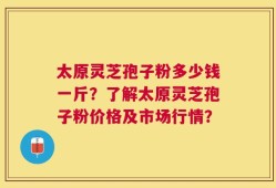 太原灵芝孢子粉多少钱一斤？了解太原灵芝孢子粉价格及市场行情？