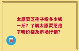 太原灵芝孢子粉多少钱一斤？了解太原灵芝孢子粉价格及市场行情？