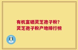 有机富硒灵芝孢子粉？灵芝孢子粉产地排行榜