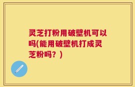 灵芝打粉用破壁机可以吗(能用破壁机打成灵芝粉吗？)