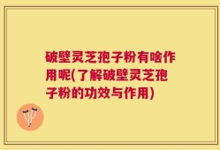 破壁灵芝孢子粉有啥作用呢(了解破壁灵芝孢子粉的功效与作用)