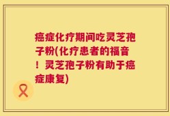 癌症化疗期间吃灵芝孢子粉(化疗患者的福音！灵芝孢子粉有助于癌症康复)