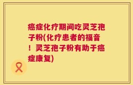 癌症化疗期间吃灵芝孢子粉(化疗患者的福音！灵芝孢子粉有助于癌症康复)