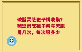 破壁灵芝孢子粉收集？破壁灵芝孢子粉每天服用几次，每次服多少