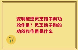 安利破壁灵芝孢子粉功效作用？灵芝孢子粉的功效和作用是什么