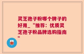 灵芝孢子粉哪个牌子的好用_“推荐：优质灵芝孢子粉品牌选购指南”