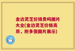 金边灵芝价钱贵吗图片大全(金边灵芝价格高昂，附多张图片展示)