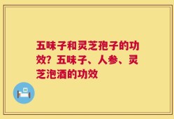 五味子和灵芝孢子的功效？五味子、人参、灵芝泡酒的功效
