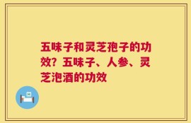 五味子和灵芝孢子的功效？五味子、人参、灵芝泡酒的功效