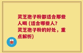 灵芝孢子粉都适合那些人喝 (适合哪些人？灵芝孢子粉的好处，重点解析)