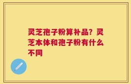 灵芝孢子粉算补品？灵芝本体和孢子粉有什么不同