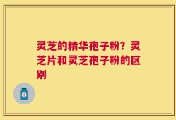 灵芝的精华孢子粉？灵芝片和灵芝孢子粉的区别