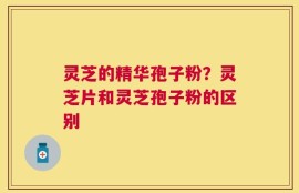灵芝的精华孢子粉？灵芝片和灵芝孢子粉的区别