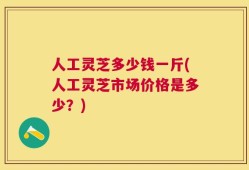 人工灵芝多少钱一斤(人工灵芝市场价格是多少？)