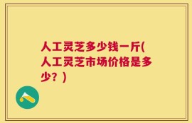 人工灵芝多少钱一斤(人工灵芝市场价格是多少？)
