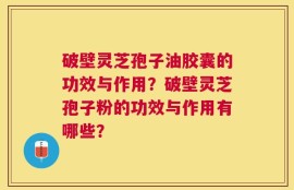 破壁灵芝孢子油胶囊的功效与作用？破壁灵芝孢子粉的功效与作用有哪些？