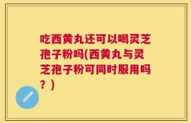 吃西黄丸还可以喝灵芝孢子粉吗(西黄丸与灵芝孢子粉可同时服用吗？)